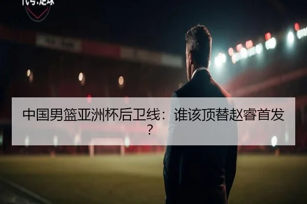 中国男篮亚洲杯后卫线：谁该顶替赵睿首发？